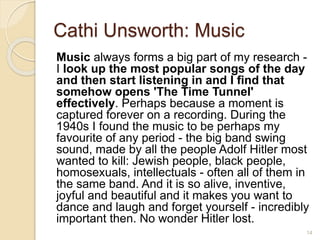 Cathi Unsworth: Music
Music always forms a big part of my research -
I look up the most popular songs of the day
and then start listening in and I find that
somehow opens 'The Time Tunnel'
effectively. Perhaps because a moment is
captured forever on a recording. During the
1940s I found the music to be perhaps my
favourite of any period - the big band swing
sound, made by all the people Adolf Hitler most
wanted to kill: Jewish people, black people,
homosexuals, intellectuals - often all of them in
the same band. And it is so alive, inventive,
joyful and beautiful and it makes you want to
dance and laugh and forget yourself - incredibly
important then. No wonder Hitler lost.
14
 