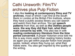 Cathi Unsworth: Film/TV
archives plus Pulp Fiction
I also like looking at contemporary films and TV
archives, most of which I can find at the South
Bank in London at the British Film Institute, where
they have a public access library you can search
and watch from their archive. You get speech
patterns from that, as well as the clothes people
wore, the way they did their hair, what their
main concerns lay with. This also ties in with
reading contemporary literature from the time
period concerned. A proper historian once told me
this is way more useful than reading history books,
as again you get within popular fiction how people
spoke, looked, where they hung out, what their
habits were. You also get inspired by the quality of
the writing.
15
 