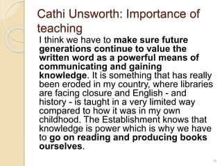 Cathi Unsworth: Importance of
teaching
I think we have to make sure future
generations continue to value the
written word as a powerful means of
communicating and gaining
knowledge. It is something that has really
been eroded in my country, where libraries
are facing closure and English - and
history - is taught in a very limited way
compared to how it was in my own
childhood. The Establishment knows that
knowledge is power which is why we have
to go on reading and producing books
ourselves.
16
 