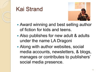 Kai Strand
 Award winning and best selling author
of fiction for kids and teens.
 Also publishes for new adult & adults
under the name LA Dragoni
 Along with author websites, social
media accounts, newsletters, & blogs,
manages or contributes to publishers’
social media presence.
18
 