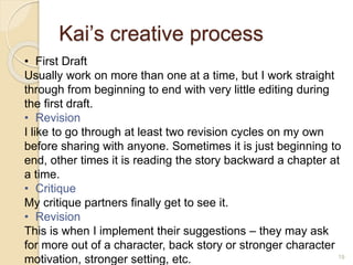 Kai’s creative process
19
• First Draft
Usually work on more than one at a time, but I work straight
through from beginning to end with very little editing during
the first draft.
• Revision
I like to go through at least two revision cycles on my own
before sharing with anyone. Sometimes it is just beginning to
end, other times it is reading the story backward a chapter at
a time.
• Critique
My critique partners finally get to see it.
• Revision
This is when I implement their suggestions – they may ask
for more out of a character, back story or stronger character
motivation, stronger setting, etc.
 