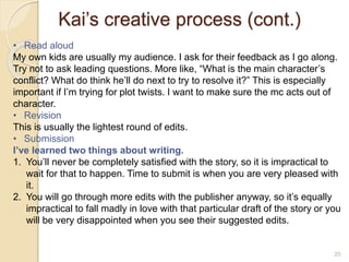 Kai’s creative process (cont.)
20
• Read aloud
My own kids are usually my audience. I ask for their feedback as I go along.
Try not to ask leading questions. More like, “What is the main character’s
conflict? What do think he’ll do next to try to resolve it?” This is especially
important if I’m trying for plot twists. I want to make sure the mc acts out of
character.
• Revision
This is usually the lightest round of edits.
• Submission
I’ve learned two things about writing.
1. You’ll never be completely satisfied with the story, so it is impractical to
wait for that to happen. Time to submit is when you are very pleased with
it.
2. You will go through more edits with the publisher anyway, so it’s equally
impractical to fall madly in love with that particular draft of the story or you
will be very disappointed when you see their suggested edits.
 
