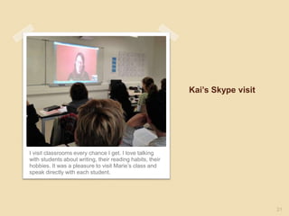 Kai’s Skype visit
I visit classrooms every chance I get. I love talking
with students about writing, their reading habits, their
hobbies. It was a pleasure to visit Marie’s class and
speak directly with each student.
21
 