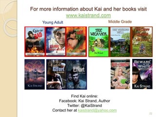 For more information about Kai and her books visit
www.kaistrand.com
22
Young Adult Middle Grade
Find Kai online:
Facebook: Kai Strand, Author
Twitter: @KaiStrand
Contact her at kaistrand@yahoo.com
 