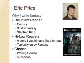 Eric Price
Why I write fantasy
 Reluctant Reader
◦ Comics
◦ Sci-Fi/Fantasy
◦ Stephen King
 Hi-Low Readers
◦ A story I would have liked to read
◦ Typically enjoy Fantasy
 Chance
◦ Writing Course
◦ 3 Choices
23
 