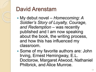 David Arenstam
 My debut novel – Homecoming: A
Soldier’s Story of Loyalty, Courage,
and Redemption – was recently
published and I am now speaking
about the book, the writing process,
and how this has influenced my
classroom.
 Some of my favorite authors are: John
Irving, Ernest Hemingway, E.L.
Doctorow, Margaret Atwood, Nathaniel
Philbrick, and Alice Munroe.
28
 