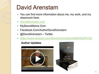 David Arenstam
 You can find more information about me, my work, and my
classroom here.
 DavidArenstam.com
 MySecretMaine.Com
 Facebook.Com/AuthorDavidArenstam
 @DavidArenstam – Twitter
 https://www.amazon.com/David-Arenstam/e/B00X2OPV32/
30
 