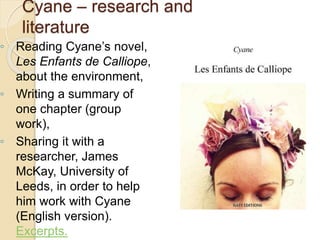 ◦ Reading Cyane’s novel,
Les Enfants de Calliope,
about the environment,
◦ Writing a summary of
one chapter (group
work),
◦ Sharing it with a
researcher, James
McKay, University of
Leeds, in order to help
him work with Cyane
(English version).
Excerpts.
Cyane – research and
literature
 