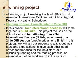 eTwinning project
 eTwinning project involving 4 schools (British and
American International Sections) with Chris Segond,
Debra and Heather Bainbridge.
 Building Bridges: From 3e Inter to 2nde OIB
 In this project, four international sections will come
together to build links. This project focuses on the
difficult steps of transitioning from a 3e
International Section (British, in our case) to a
2nde OIB section (one American, one British in this
project). We will ask our students to talk about their
fears and expectations, to give each other good
advice for preparing for the 'next step', and
discussing reading and the reading process, an
essential part of the work we do in the section. 33
 