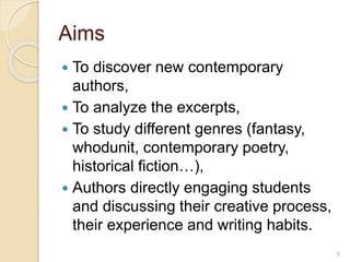 Aims
 To discover new contemporary
authors,
 To analyze the excerpts,
 To study different genres (fantasy,
whodunit, contemporary poetry,
historical fiction…),
 Authors directly engaging students
and discussing their creative process,
their experience and writing habits.
6
 