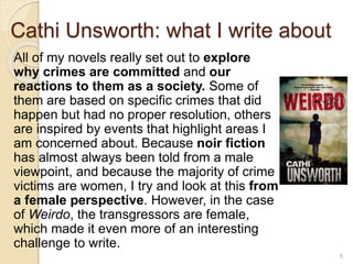 Cathi Unsworth: what I write about
All of my novels really set out to explore
why crimes are committed and our
reactions to them as a society. Some of
them are based on specific crimes that did
happen but had no proper resolution, others
are inspired by events that highlight areas I
am concerned about. Because noir fiction
has almost always been told from a male
viewpoint, and because the majority of crime
victims are women, I try and look at this from
a female perspective. However, in the case
of Weirdo, the transgressors are female,
which made it even more of an interesting
challenge to write.
8
 