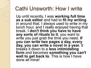 Cathi Unsworth: How I write
Up until recently, I was working full time
as a sub editor and had to fit my writing
in around that. I always used to write in my
lunch hour, and I really enjoyed having that
break. I don't think you have to have
any sorts of rituals to it, you want to
write you just grab the time you need. If
you can write two pages a day, every
day, you can write a novel in a year. It
breaks it down to a less intimidating
form and becomes something you can't
wait to get back to. This is how I have
done all mine!
9
 