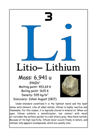 3
Litio– Lithium
Mass: 6,941 u
[He]2s1
Melting point: 453,69 K
Boiling point: 1615 K
Density: 535 kg/m3
Discovery: Johan August (1817)
Under standard conditions it is the lightest metal and the least
dense solid element. Like all alkali metals, lithium is highly reactive and
flammable. For this reason, it is typically stored in mineral oil. When cut
open, lithium exhibits a metallicluster, but contact with moist
air corrodes the surface quickly to a dull silvery gray, then black tarnish.
Because of its high reactivity, lithium never occurs freely in nature, and
instead, only appears incompounds, which are usually ionic.
 