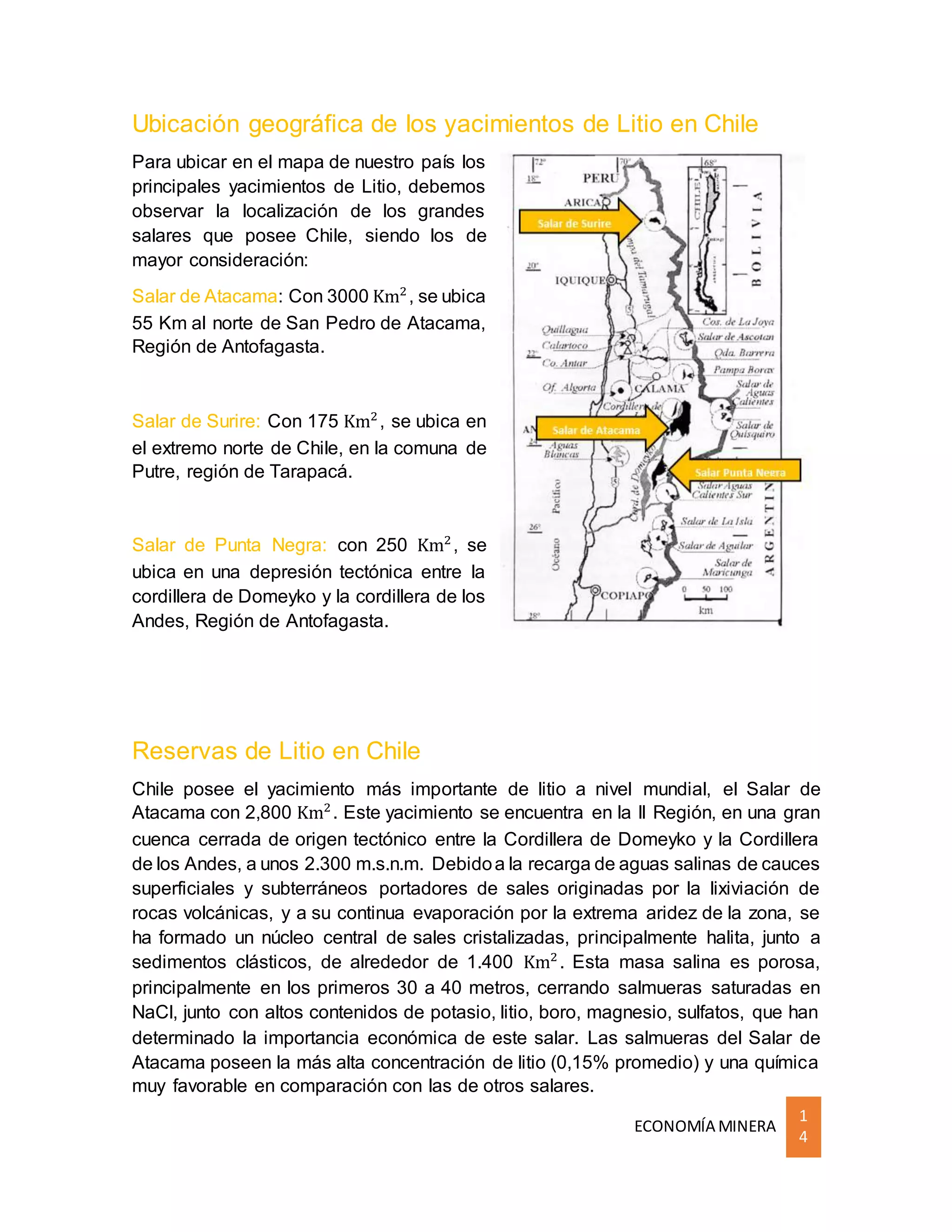 ECONOMÍA MINERA
1
4
Ubicación geográfica de los yacimientos de Litio en Chile
Para ubicar en el mapa de nuestro país los
principales yacimientos de Litio, debemos
observar la localización de los grandes
salares que posee Chile, siendo los de
mayor consideración:
Salar de Atacama: Con 3000 Km2
, se ubica
55 Km al norte de San Pedro de Atacama,
Región de Antofagasta.
Salar de Surire: Con 175 Km2
, se ubica en
el extremo norte de Chile, en la comuna de
Putre, región de Tarapacá.
Salar de Punta Negra: con 250 Km2
, se
ubica en una depresión tectónica entre la
cordillera de Domeyko y la cordillera de los
Andes, Región de Antofagasta.
Reservas de Litio en Chile
Chile posee el yacimiento más importante de litio a nivel mundial, el Salar de
Atacama con 2,800 Km2
. Este yacimiento se encuentra en la II Región, en una gran
cuenca cerrada de origen tectónico entre la Cordillera de Domeyko y la Cordillera
de los Andes, a unos 2.300 m.s.n.m. Debidoa la recarga de aguas salinas de cauces
superficiales y subterráneos portadores de sales originadas por la lixiviación de
rocas volcánicas, y a su continua evaporación por la extrema aridez de la zona, se
ha formado un núcleo central de sales cristalizadas, principalmente halita, junto a
sedimentos clásticos, de alrededor de 1.400 Km2
. Esta masa salina es porosa,
principalmente en los primeros 30 a 40 metros, cerrando salmueras saturadas en
NaCl, junto con altos contenidos de potasio, litio, boro, magnesio, sulfatos, que han
determinado la importancia económica de este salar. Las salmueras del Salar de
Atacama poseen la más alta concentración de litio (0,15% promedio) y una química
muy favorable en comparación con las de otros salares.
 
