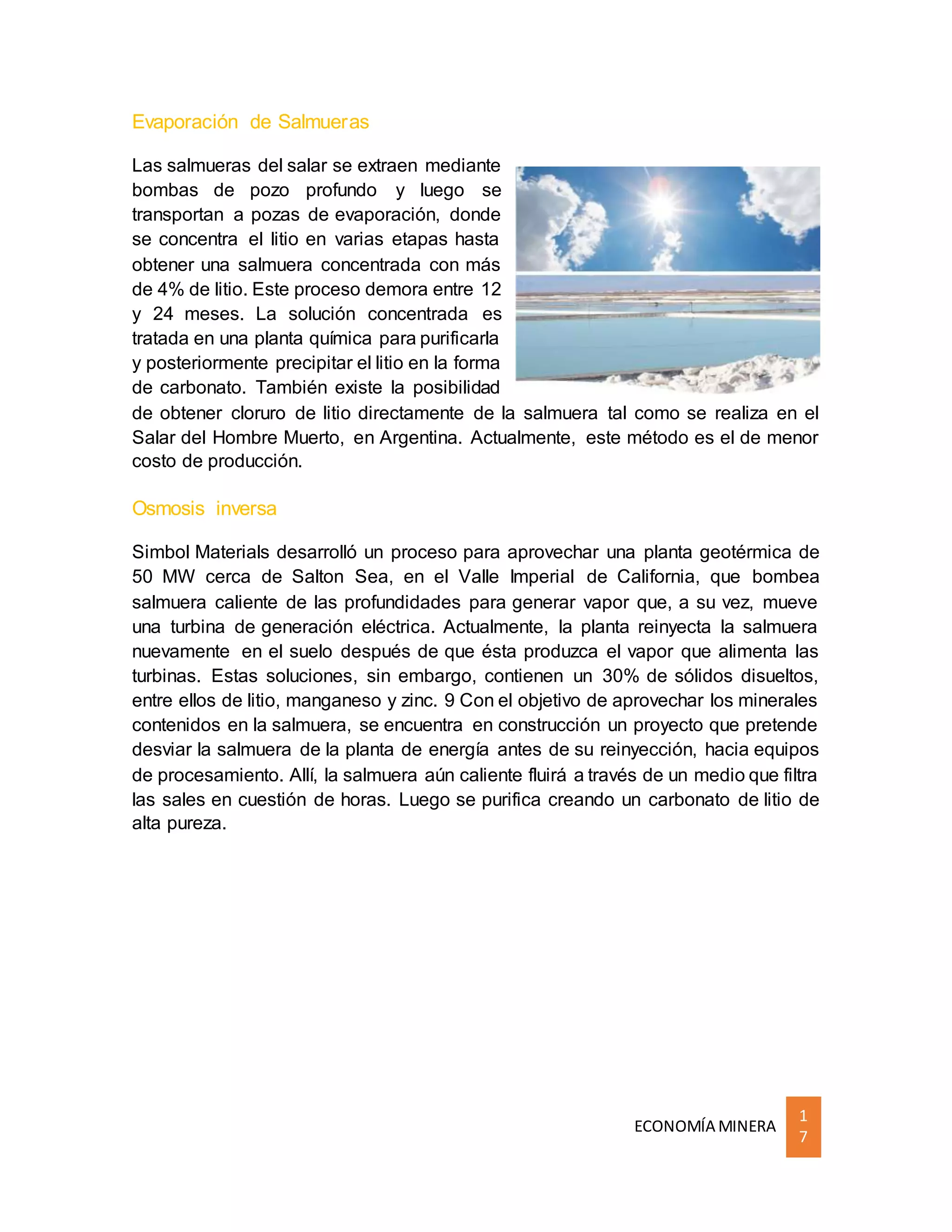 ECONOMÍA MINERA
1
7
Evaporación de Salmueras
Las salmueras del salar se extraen mediante
bombas de pozo profundo y luego se
transportan a pozas de evaporación, donde
se concentra el litio en varias etapas hasta
obtener una salmuera concentrada con más
de 4% de litio. Este proceso demora entre 12
y 24 meses. La solución concentrada es
tratada en una planta química para purificarla
y posteriormente precipitar el litio en la forma
de carbonato. También existe la posibilidad
de obtener cloruro de litio directamente de la salmuera tal como se realiza en el
Salar del Hombre Muerto, en Argentina. Actualmente, este método es el de menor
costo de producción.
Osmosis inversa
Simbol Materials desarrolló un proceso para aprovechar una planta geotérmica de
50 MW cerca de Salton Sea, en el Valle Imperial de California, que bombea
salmuera caliente de las profundidades para generar vapor que, a su vez, mueve
una turbina de generación eléctrica. Actualmente, la planta reinyecta la salmuera
nuevamente en el suelo después de que ésta produzca el vapor que alimenta las
turbinas. Estas soluciones, sin embargo, contienen un 30% de sólidos disueltos,
entre ellos de litio, manganeso y zinc. 9 Con el objetivo de aprovechar los minerales
contenidos en la salmuera, se encuentra en construcción un proyecto que pretende
desviar la salmuera de la planta de energía antes de su reinyección, hacia equipos
de procesamiento. Allí, la salmuera aún caliente fluirá a través de un medio que filtra
las sales en cuestión de horas. Luego se purifica creando un carbonato de litio de
alta pureza.
 