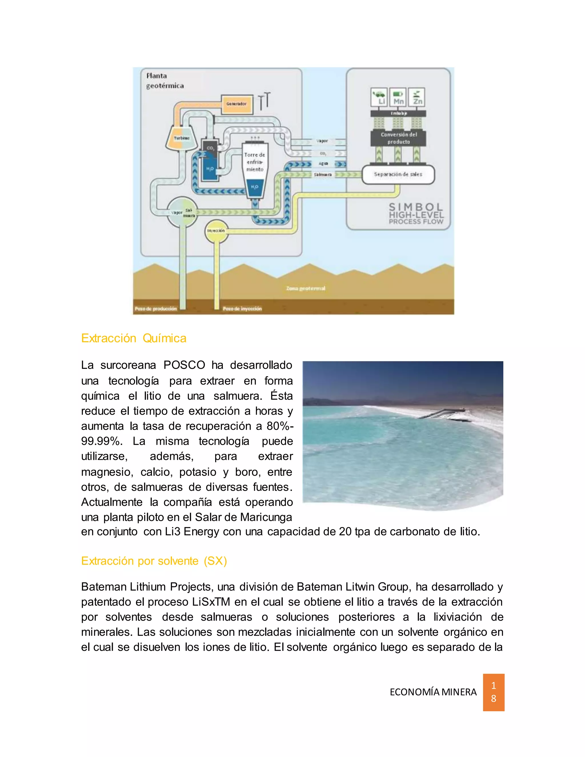 ECONOMÍA MINERA
1
8
Extracción Química
La surcoreana POSCO ha desarrollado
una tecnología para extraer en forma
química el litio de una salmuera. Ésta
reduce el tiempo de extracción a horas y
aumenta la tasa de recuperación a 80%-
99.99%. La misma tecnología puede
utilizarse, además, para extraer
magnesio, calcio, potasio y boro, entre
otros, de salmueras de diversas fuentes.
Actualmente la compañía está operando
una planta piloto en el Salar de Maricunga
en conjunto con Li3 Energy con una capacidad de 20 tpa de carbonato de litio.
Extracción por solvente (SX)
Bateman Lithium Projects, una división de Bateman Litwin Group, ha desarrollado y
patentado el proceso LiSxTM en el cual se obtiene el litio a través de la extracción
por solventes desde salmueras o soluciones posteriores a la lixiviación de
minerales. Las soluciones son mezcladas inicialmente con un solvente orgánico en
el cual se disuelven los iones de litio. El solvente orgánico luego es separado de la
 