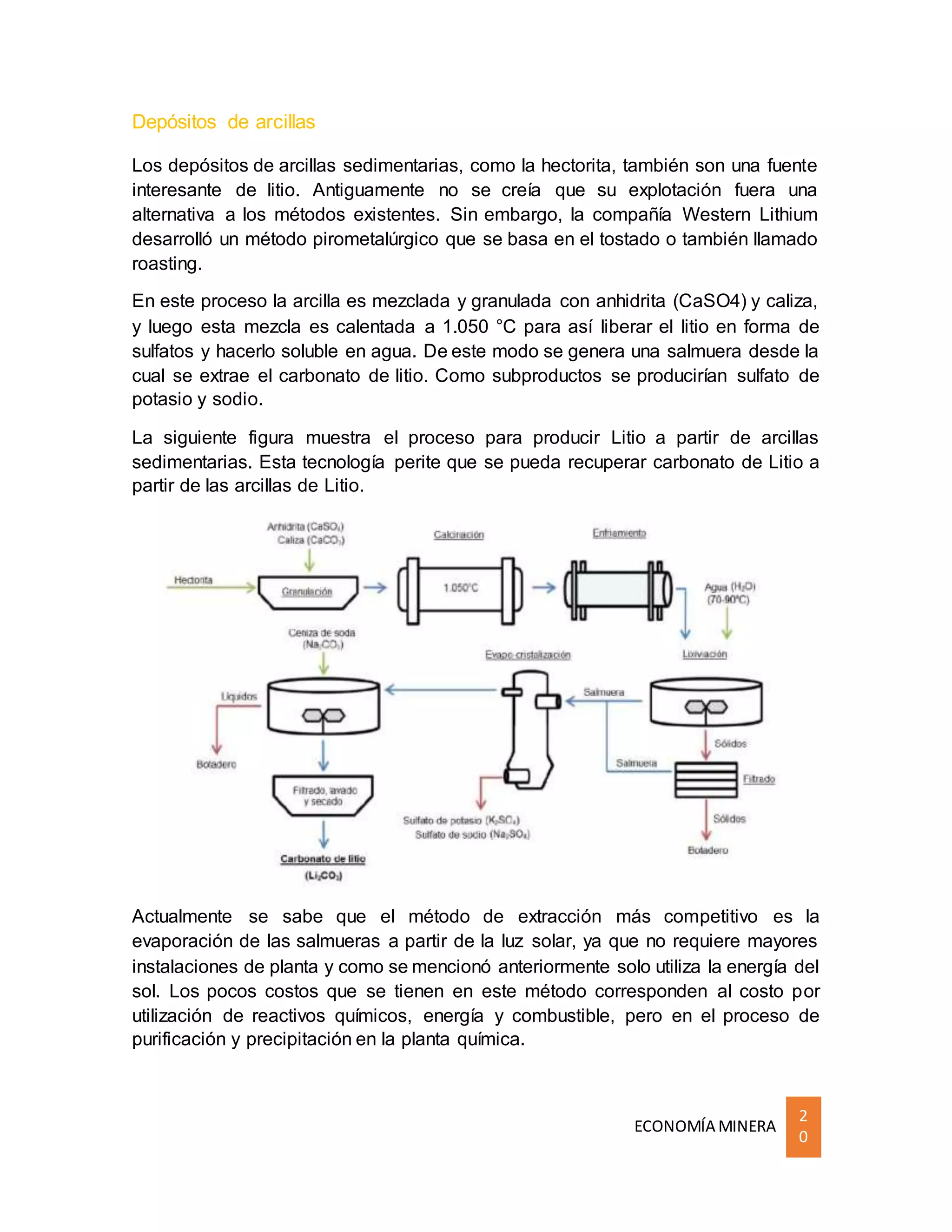 ECONOMÍA MINERA
2
0
Depósitos de arcillas
Los depósitos de arcillas sedimentarias, como la hectorita, también son una fuente
interesante de litio. Antiguamente no se creía que su explotación fuera una
alternativa a los métodos existentes. Sin embargo, la compañía Western Lithium
desarrolló un método pirometalúrgico que se basa en el tostado o también llamado
roasting.
En este proceso la arcilla es mezclada y granulada con anhidrita (CaSO4) y caliza,
y luego esta mezcla es calentada a 1.050 °C para así liberar el litio en forma de
sulfatos y hacerlo soluble en agua. De este modo se genera una salmuera desde la
cual se extrae el carbonato de litio. Como subproductos se producirían sulfato de
potasio y sodio.
La siguiente figura muestra el proceso para producir Litio a partir de arcillas
sedimentarias. Esta tecnología perite que se pueda recuperar carbonato de Litio a
partir de las arcillas de Litio.
Actualmente se sabe que el método de extracción más competitivo es la
evaporación de las salmueras a partir de la luz solar, ya que no requiere mayores
instalaciones de planta y como se mencionó anteriormente solo utiliza la energía del
sol. Los pocos costos que se tienen en este método corresponden al costo por
utilización de reactivos químicos, energía y combustible, pero en el proceso de
purificación y precipitación en la planta química.
 