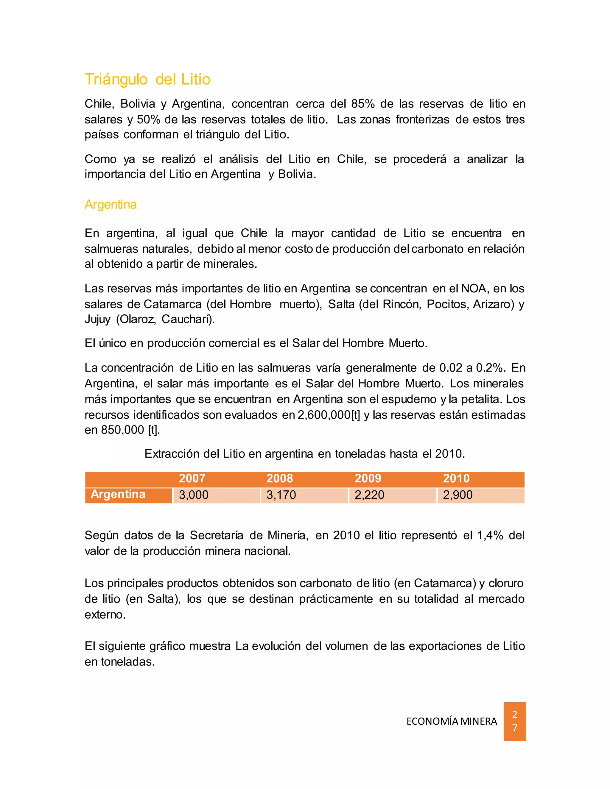 ECONOMÍA MINERA
2
7
Triángulo del Litio
Chile, Bolivia y Argentina, concentran cerca del 85% de las reservas de litio en
salares y 50% de las reservas totales de litio. Las zonas fronterizas de estos tres
países conforman el triángulo del Litio.
Como ya se realizó el análisis del Litio en Chile, se procederá a analizar la
importancia del Litio en Argentina y Bolivia.
Argentina
En argentina, al igual que Chile la mayor cantidad de Litio se encuentra en
salmueras naturales, debido al menor costo de producción del carbonato en relación
al obtenido a partir de minerales.
Las reservas más importantes de litio en Argentina se concentran en el NOA, en los
salares de Catamarca (del Hombre muerto), Salta (del Rincón, Pocitos, Arizaro) y
Jujuy (Olaroz, Caucharí).
El único en producción comercial es el Salar del Hombre Muerto.
La concentración de Litio en las salmueras varía generalmente de 0.02 a 0.2%. En
Argentina, el salar más importante es el Salar del Hombre Muerto. Los minerales
más importantes que se encuentran en Argentina son el espudemo y la petalita. Los
recursos identificados son evaluados en 2,600,000[t] y las reservas están estimadas
en 850,000 [t].
Extracción del Litio en argentina en toneladas hasta el 2010.
2007 2008 2009 2010
Argentina 3,000 3,170 2,220 2,900
Según datos de la Secretaría de Minería, en 2010 el litio representó el 1,4% del
valor de la producción minera nacional.
Los principales productos obtenidos son carbonato de litio (en Catamarca) y cloruro
de litio (en Salta), los que se destinan prácticamente en su totalidad al mercado
externo.
El siguiente gráfico muestra La evolución del volumen de las exportaciones de Litio
en toneladas.
 