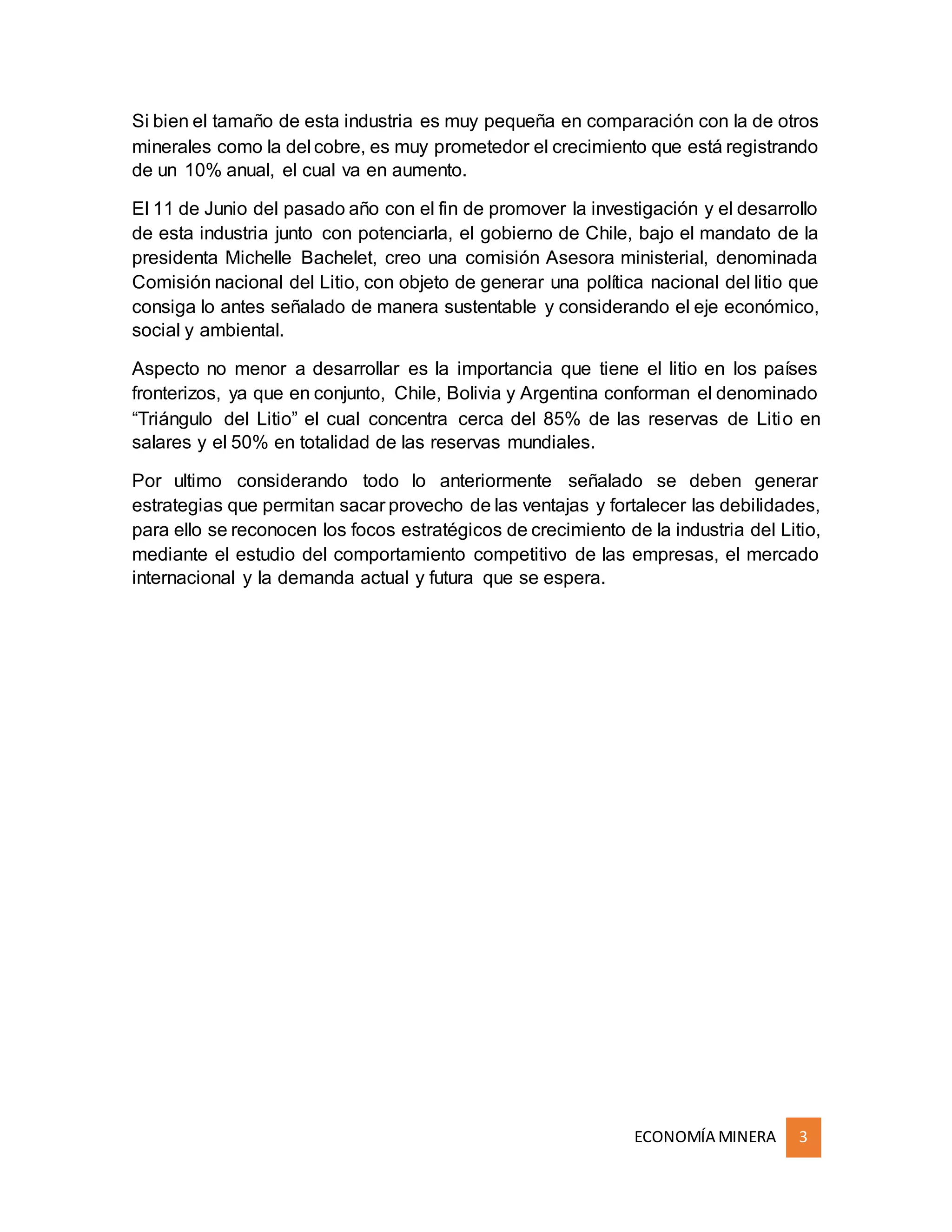 ECONOMÍA MINERA 3
Si bien el tamaño de esta industria es muy pequeña en comparación con la de otros
minerales como la del cobre, es muy prometedor el crecimiento que está registrando
de un 10% anual, el cual va en aumento.
El 11 de Junio del pasado año con el fin de promover la investigación y el desarrollo
de esta industria junto con potenciarla, el gobierno de Chile, bajo el mandato de la
presidenta Michelle Bachelet, creo una comisión Asesora ministerial, denominada
Comisión nacional del Litio, con objeto de generar una política nacional del litio que
consiga lo antes señalado de manera sustentable y considerando el eje económico,
social y ambiental.
Aspecto no menor a desarrollar es la importancia que tiene el litio en los países
fronterizos, ya que en conjunto, Chile, Bolivia y Argentina conforman el denominado
“Triángulo del Litio” el cual concentra cerca del 85% de las reservas de Litio en
salares y el 50% en totalidad de las reservas mundiales.
Por ultimo considerando todo lo anteriormente señalado se deben generar
estrategias que permitan sacar provecho de las ventajas y fortalecer las debilidades,
para ello se reconocen los focos estratégicos de crecimiento de la industria del Litio,
mediante el estudio del comportamiento competitivo de las empresas, el mercado
internacional y la demanda actual y futura que se espera.
 