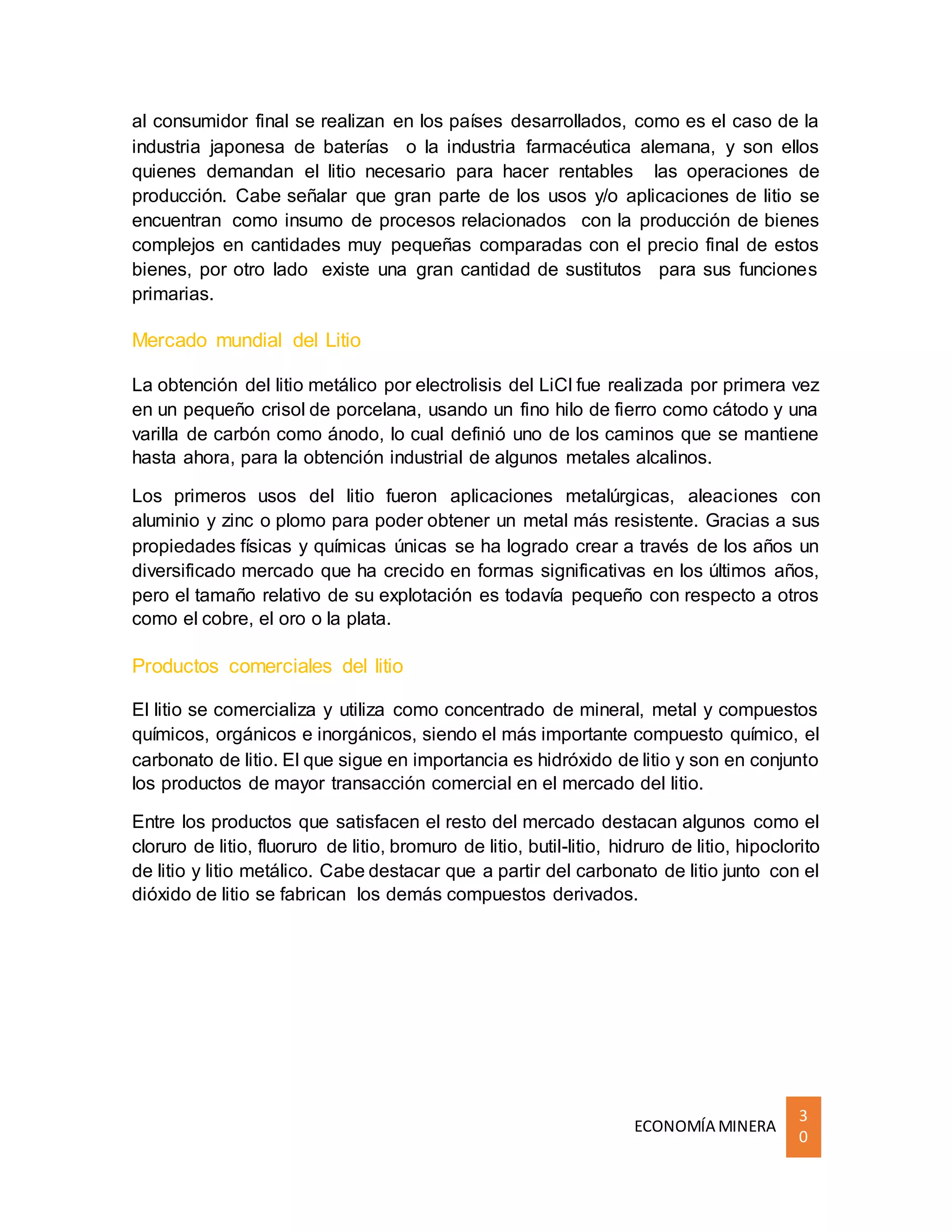 ECONOMÍA MINERA
3
0
al consumidor final se realizan en los países desarrollados, como es el caso de la
industria japonesa de baterías o la industria farmacéutica alemana, y son ellos
quienes demandan el litio necesario para hacer rentables las operaciones de
producción. Cabe señalar que gran parte de los usos y/o aplicaciones de litio se
encuentran como insumo de procesos relacionados con la producción de bienes
complejos en cantidades muy pequeñas comparadas con el precio final de estos
bienes, por otro lado existe una gran cantidad de sustitutos para sus funciones
primarias.
Mercado mundial del Litio
La obtención del litio metálico por electrolisis del LiCl fue realizada por primera vez
en un pequeño crisol de porcelana, usando un fino hilo de fierro como cátodo y una
varilla de carbón como ánodo, lo cual definió uno de los caminos que se mantiene
hasta ahora, para la obtención industrial de algunos metales alcalinos.
Los primeros usos del litio fueron aplicaciones metalúrgicas, aleaciones con
aluminio y zinc o plomo para poder obtener un metal más resistente. Gracias a sus
propiedades físicas y químicas únicas se ha logrado crear a través de los años un
diversificado mercado que ha crecido en formas significativas en los últimos años,
pero el tamaño relativo de su explotación es todavía pequeño con respecto a otros
como el cobre, el oro o la plata.
Productos comerciales del litio
El litio se comercializa y utiliza como concentrado de mineral, metal y compuestos
químicos, orgánicos e inorgánicos, siendo el más importante compuesto químico, el
carbonato de litio. El que sigue en importancia es hidróxido de litio y son en conjunto
los productos de mayor transacción comercial en el mercado del litio.
Entre los productos que satisfacen el resto del mercado destacan algunos como el
cloruro de litio, fluoruro de litio, bromuro de litio, butil-litio, hidruro de litio, hipoclorito
de litio y litio metálico. Cabe destacar que a partir del carbonato de litio junto con el
dióxido de litio se fabrican los demás compuestos derivados.
 