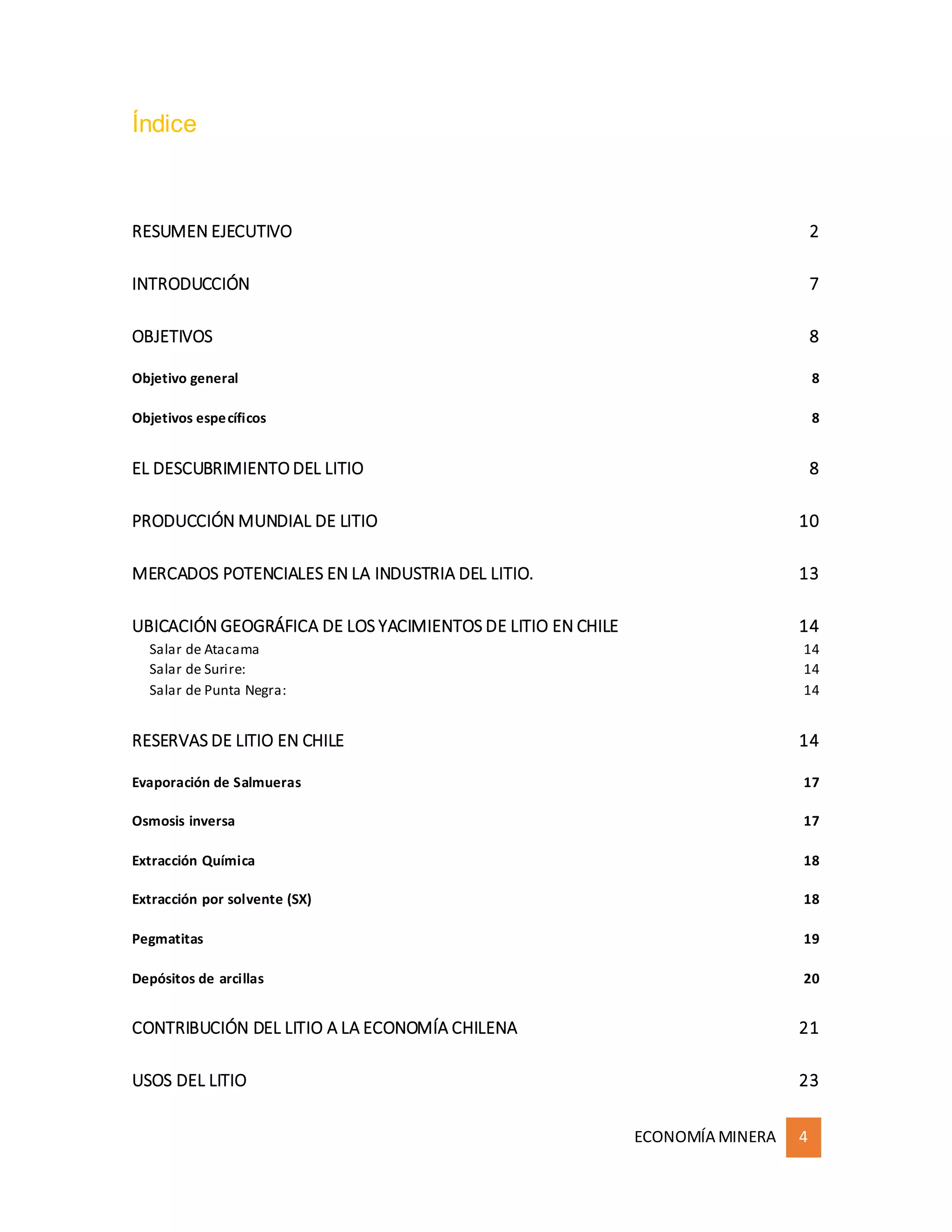 ECONOMÍA MINERA 4
Índice
RESUMEN EJECUTIVO 2
INTRODUCCIÓN 7
OBJETIVOS 8
Objetivo general 8
Objetivos específicos 8
EL DESCUBRIMIENTO DEL LITIO 8
PRODUCCIÓN MUNDIAL DE LITIO 10
MERCADOS POTENCIALES EN LA INDUSTRIA DEL LITIO. 13
UBICACIÓN GEOGRÁFICA DE LOS YACIMIENTOS DE LITIO EN CHILE 14
Salar de Atacama 14
Salar de Surire: 14
Salar de Punta Negra: 14
RESERVAS DE LITIO EN CHILE 14
Evaporación de Salmueras 17
Osmosis inversa 17
Extracción Química 18
Extracción por solvente (SX) 18
Pegmatitas 19
Depósitos de arcillas 20
CONTRIBUCIÓN DEL LITIO A LA ECONOMÍA CHILENA 21
USOS DEL LITIO 23
 