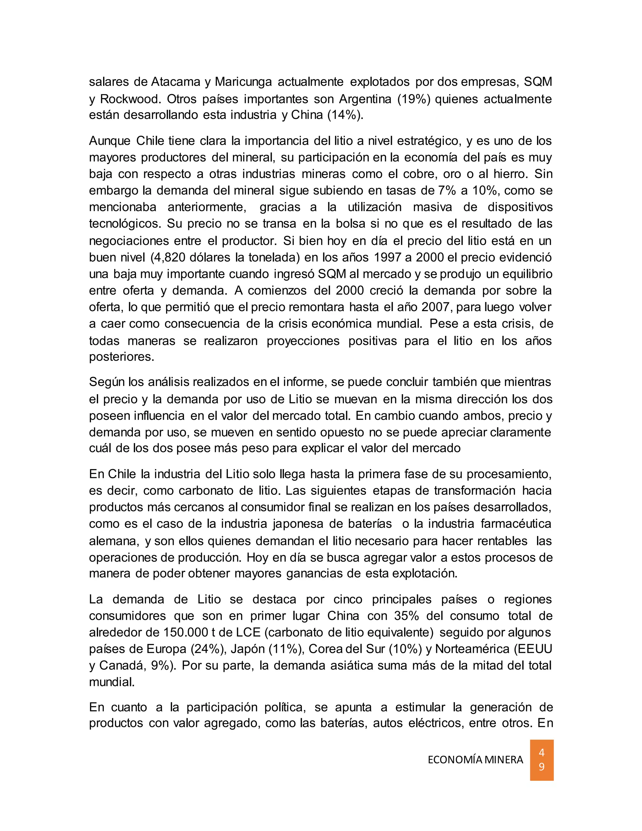 ECONOMÍA MINERA
4
9
salares de Atacama y Maricunga actualmente explotados por dos empresas, SQM
y Rockwood. Otros países importantes son Argentina (19%) quienes actualmente
están desarrollando esta industria y China (14%).
Aunque Chile tiene clara la importancia del litio a nivel estratégico, y es uno de los
mayores productores del mineral, su participación en la economía del país es muy
baja con respecto a otras industrias mineras como el cobre, oro o al hierro. Sin
embargo la demanda del mineral sigue subiendo en tasas de 7% a 10%, como se
mencionaba anteriormente, gracias a la utilización masiva de dispositivos
tecnológicos. Su precio no se transa en la bolsa si no que es el resultado de las
negociaciones entre el productor. Si bien hoy en día el precio del litio está en un
buen nivel (4,820 dólares la tonelada) en los años 1997 a 2000 el precio evidenció
una baja muy importante cuando ingresó SQM al mercado y se produjo un equilibrio
entre oferta y demanda. A comienzos del 2000 creció la demanda por sobre la
oferta, lo que permitió que el precio remontara hasta el año 2007, para luego volver
a caer como consecuencia de la crisis económica mundial. Pese a esta crisis, de
todas maneras se realizaron proyecciones positivas para el litio en los años
posteriores.
Según los análisis realizados en el informe, se puede concluir también que mientras
el precio y la demanda por uso de Litio se muevan en la misma dirección los dos
poseen influencia en el valor del mercado total. En cambio cuando ambos, precio y
demanda por uso, se mueven en sentido opuesto no se puede apreciar claramente
cuál de los dos posee más peso para explicar el valor del mercado
En Chile la industria del Litio solo llega hasta la primera fase de su procesamiento,
es decir, como carbonato de litio. Las siguientes etapas de transformación hacia
productos más cercanos al consumidor final se realizan en los países desarrollados,
como es el caso de la industria japonesa de baterías o la industria farmacéutica
alemana, y son ellos quienes demandan el litio necesario para hacer rentables las
operaciones de producción. Hoy en día se busca agregar valor a estos procesos de
manera de poder obtener mayores ganancias de esta explotación.
La demanda de Litio se destaca por cinco principales países o regiones
consumidores que son en primer lugar China con 35% del consumo total de
alrededor de 150.000 t de LCE (carbonato de litio equivalente) seguido por algunos
países de Europa (24%), Japón (11%), Corea del Sur (10%) y Norteamérica (EEUU
y Canadá, 9%). Por su parte, la demanda asiática suma más de la mitad del total
mundial.
En cuanto a la participación política, se apunta a estimular la generación de
productos con valor agregado, como las baterías, autos eléctricos, entre otros. En
 