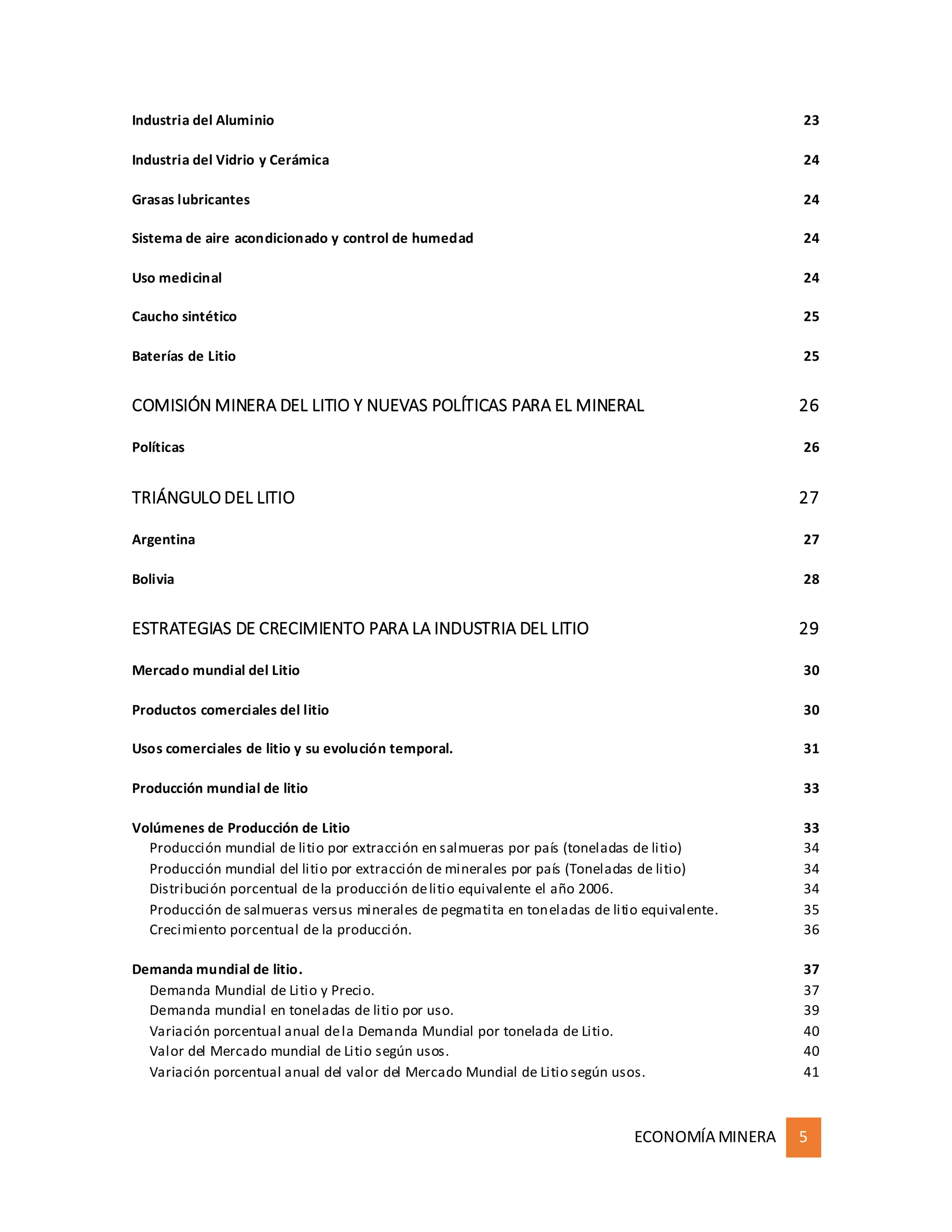 ECONOMÍA MINERA 5
Industria del Aluminio 23
Industria del Vidrio y Cerámica 24
Grasas lubricantes 24
Sistema de aire acondicionado y control de humedad 24
Uso medicinal 24
Caucho sintético 25
Baterías de Litio 25
COMISIÓN MINERA DEL LITIO Y NUEVAS POLÍTICAS PARA EL MINERAL 26
Políticas 26
TRIÁNGULO DEL LITIO 27
Argentina 27
Bolivia 28
ESTRATEGIAS DE CRECIMIENTO PARA LA INDUSTRIA DEL LITIO 29
Mercado mundial del Litio 30
Productos comerciales del litio 30
Usos comerciales de litio y su evolución temporal. 31
Producción mundial de litio 33
Volúmenes de Producción de Litio 33
Producción mundial de litio por extracción en salmueras por país (toneladas de litio) 34
Producción mundial del litio por extracción de minerales por país (Toneladas de litio) 34
Distribución porcentual de la producción delitio equivalente el año 2006. 34
Producción de salmueras versus minerales de pegmatita en toneladas de litio equivalente. 35
Crecimiento porcentual de la producción. 36
Demanda mundial de litio. 37
Demanda Mundial de Litio y Precio. 37
Demanda mundial en toneladas de litio por uso. 39
Variación porcentual anual dela Demanda Mundial por tonelada de Litio. 40
Valor del Mercado mundial de Litio según usos. 40
Variación porcentual anual del valor del Mercado Mundial de Litio según usos. 41
 