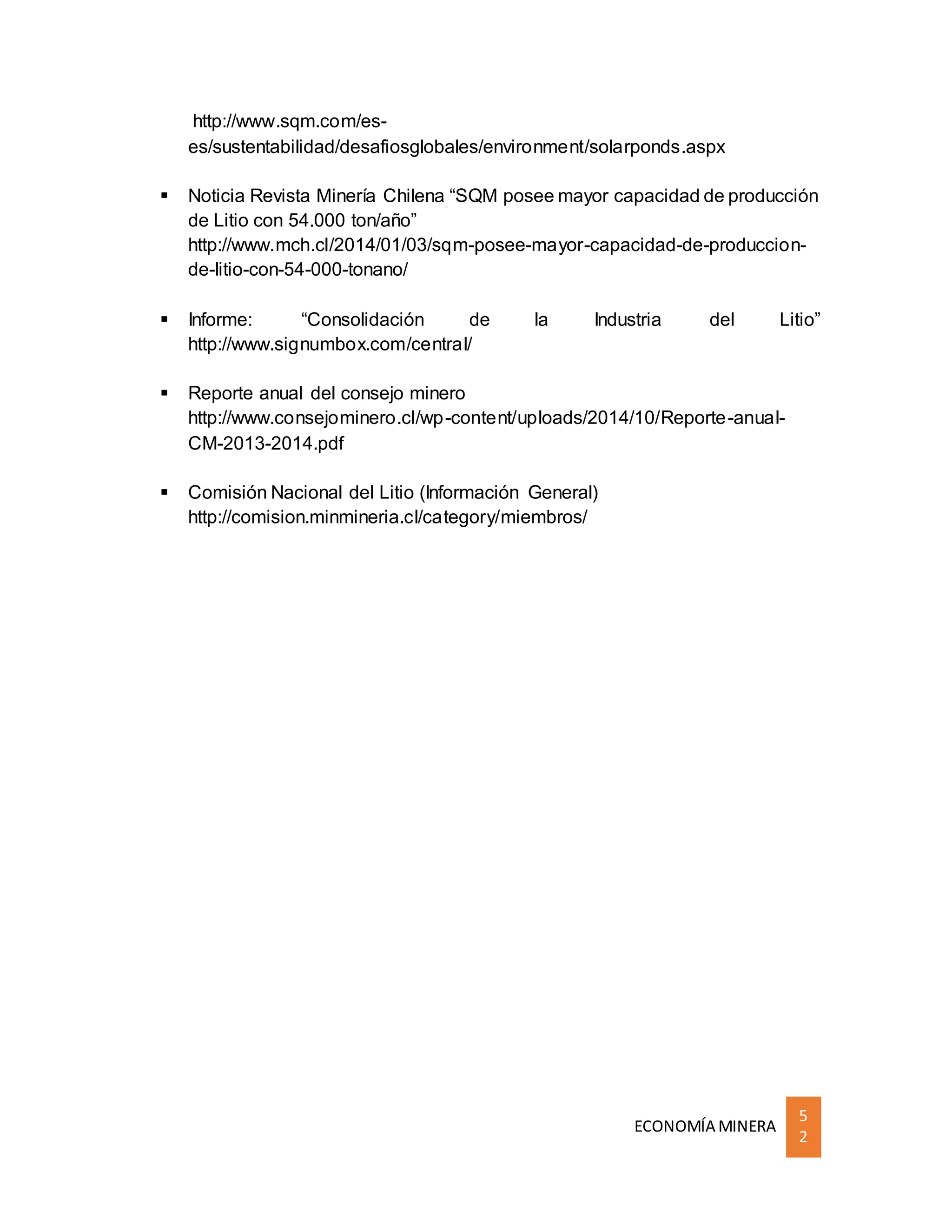 ECONOMÍA MINERA
5
2
http://www.sqm.com/es-
es/sustentabilidad/desafiosglobales/environment/solarponds.aspx
 Noticia Revista Minería Chilena “SQM posee mayor capacidad de producción
de Litio con 54.000 ton/año”
http://www.mch.cl/2014/01/03/sqm-posee-mayor-capacidad-de-produccion-
de-litio-con-54-000-tonano/
 Informe: “Consolidación de la Industria del Litio”
http://www.signumbox.com/central/
 Reporte anual del consejo minero
http://www.consejominero.cl/wp-content/uploads/2014/10/Reporte-anual-
CM-2013-2014.pdf
 Comisión Nacional del Litio (Información General)
http://comision.minmineria.cl/category/miembros/
 