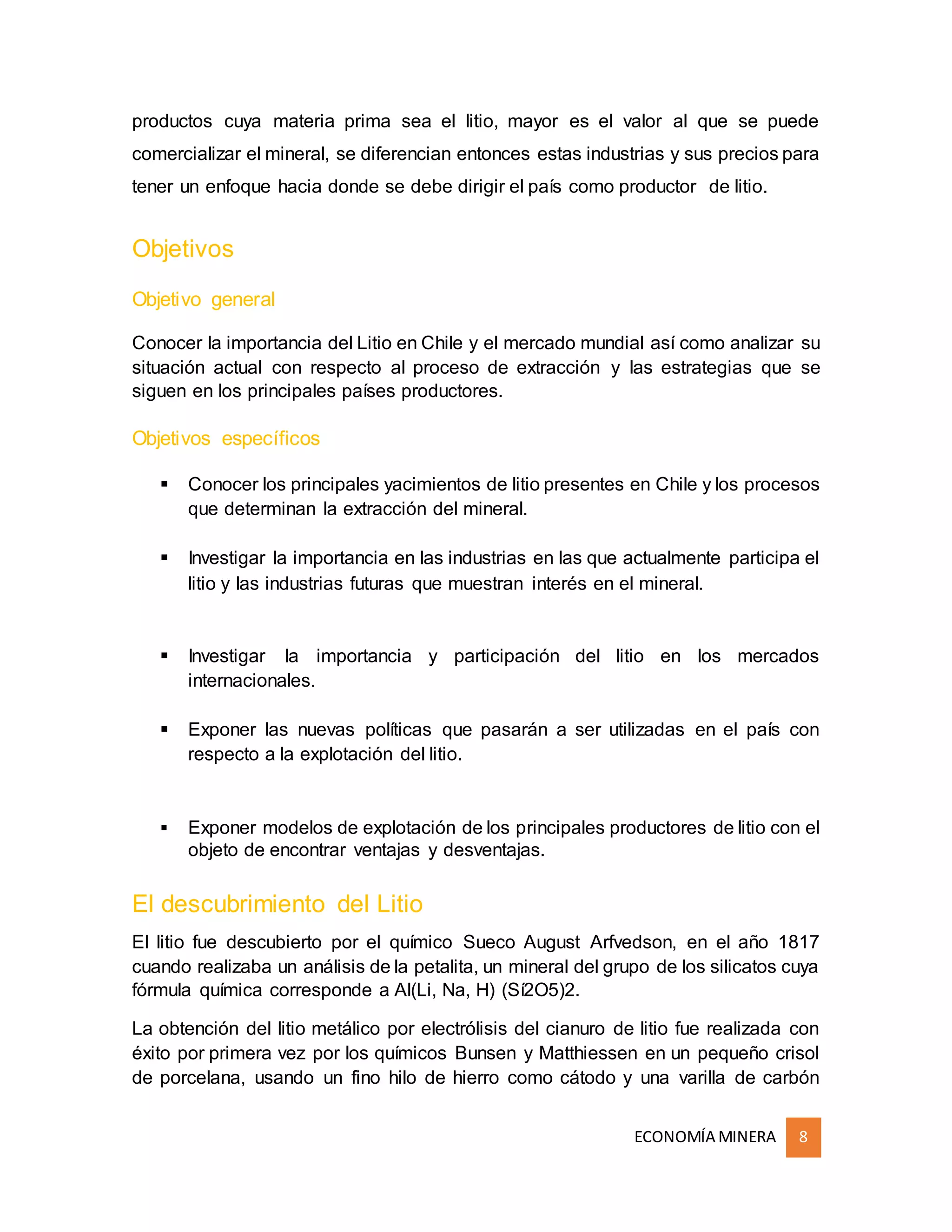 ECONOMÍA MINERA 8
productos cuya materia prima sea el litio, mayor es el valor al que se puede
comercializar el mineral, se diferencian entonces estas industrias y sus precios para
tener un enfoque hacia donde se debe dirigir el país como productor de litio.
Objetivos
Objetivo general
Conocer la importancia del Litio en Chile y el mercado mundial así como analizar su
situación actual con respecto al proceso de extracción y las estrategias que se
siguen en los principales países productores.
Objetivos específicos
 Conocer los principales yacimientos de litio presentes en Chile y los procesos
que determinan la extracción del mineral.
 Investigar la importancia en las industrias en las que actualmente participa el
litio y las industrias futuras que muestran interés en el mineral.
 Investigar la importancia y participación del litio en los mercados
internacionales.
 Exponer las nuevas políticas que pasarán a ser utilizadas en el país con
respecto a la explotación del litio.
 Exponer modelos de explotación de los principales productores de litio con el
objeto de encontrar ventajas y desventajas.
El descubrimiento del Litio
El litio fue descubierto por el químico Sueco August Arfvedson, en el año 1817
cuando realizaba un análisis de la petalita, un mineral del grupo de los silicatos cuya
fórmula química corresponde a Al(Li, Na, H) (Sí2O5)2.
La obtención del litio metálico por electrólisis del cianuro de litio fue realizada con
éxito por primera vez por los químicos Bunsen y Matthiessen en un pequeño crisol
de porcelana, usando un fino hilo de hierro como cátodo y una varilla de carbón
 