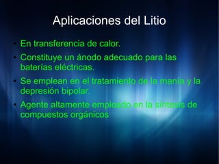 Aplicaciones del Litio
● En transferencia de calor.
● Constituye un ánodo adecuado para las
baterías eléctricas.
● Se emplean en el tratamiento de la manía y la
depresión bipolar.
● Agente altamente empleado en la síntesis de
compuestos orgánicos
 