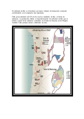 El carbonato de litio es el producto con mayor volumen de transacción comercial,
convirtiéndolo en el compuesto más importante.
Chile posee alrededor del 52% de las reservas mundiales de litio, en forma de
salmueras. La producción chilena es mayoritariamente de carbonato de litio que se
obtiene a partir de las salmueras contenidas en el Salar de Atacama en la II Región.
También Chile produce cloruro e hidróxido de Litio.
 