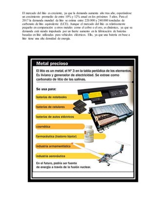 El mercado del litio es creciente, ya que la demanda aumenta año tras año, esperándose
un crecimiento promedio de entre 10% y 12% anual en los próximos 5 años. Para el
2017 la demanda mundial de litio se estima entre 220.000 y 240.000 toneladas de
carbonato de litio equivalente (LCE). Aunque el mercado del litio es relativamente
pequeño en comparación a otros metales como el cobre o el oro, es dinámico, ya que su
demanda está siendo impulsada por un fuerte aumento en la fabricación de baterías
basadas en litio utilizadas para vehículos eléctricos. Ello, ya que una batería en base a
litio tiene una alta densidad de energía.
 