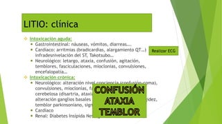 Intoxicación aguda:
 Gastrointestinal: náuseas, vómitos, diarreas….
 Cardíaco: arritmias (bradicardias, alargamiento QT…)
infradesnivelación del ST, Takotsubo…
 Neurológico: letargo, ataxia, confusión, agitación,
temblores, fasciculaciones, mioclonias, convulsiones,
encefalopatía…
 Intoxicación crónica:
 Neurológico: alteración nivel conciencia (confusión-coma),
convulsiones, mioclonías, fasciculaciones, disfunción
cerebelosa (disartria, ataxia, nistagmus y temblores),
alteración ganglios basales (movimientos coréicos, rigidez,
temblor parkinsoniano, signo "rueda dentada", etc.).
 Cardíaco
 Renal: Diabetes Insípida Nefrogénica.
LITIO: clínica
Realizar ECG
 