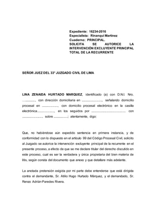 Expediente: 16234-2016
Especialista: Rinanqui Martínez
Cuaderno: PRINCIPAL.
SOLICITA SE AUTORICE LA
INTERVENCIÓN EXCLUYENTE PRINCIPAL
TOTAL DE LA RECURRENTE
SEÑOR JUEZ DEL 33° JUZGADO CIVIL DE LIMA
LINA ZENAIDA HURTADO MARQUEZ, identificado (a) con D.N.I. Nro.
…............, con dirección domiciliaria en ........................, señalando domicilio
procesal en ..................., con domicilio procesal electrónico en la casilla
electrónica...................., en los seguidos por ........................................ con
......................... sobre .................; atentamente, digo:
Que, no habiéndose aún expedido sentencia en primera instancia, y de
conformidad con lo dispuesto en el artículo 99 del Código Procesal Civil, solicito
al Juzgado se autorice la intervención excluyente principal de la recurrente en el
presente proceso, a efecto de que se me declare titular del derecho discutido en
este proceso, cual es ser la verdadera y única propietaria del bien materia de
litis, según consta del documento que anexo y que detallare más adelante.
La anotada pretensión exigida por mi parte debe entenderse que está dirigida
contra el demandante, Sr. Atilio Hugo Hurtado Márquez, y el demandado, Sr.
Renzo Adrián Paredes Rivera.
 