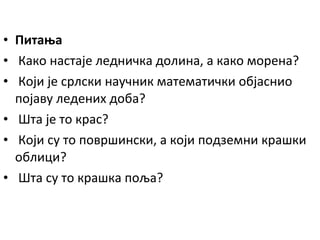 • Питања
• Како настаје ледничка долина, а како морена?
• Који је срлски научник математички објаснио
појаву ледених доба?
• Шта је то крас?
• Који су то површински, а који подземни крашки
облици?
• Шта су то крашка поља?

 