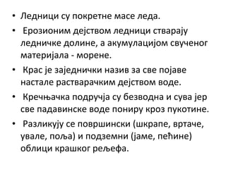 • Ледници су покретне масе леда.
• Ерозионим дејством ледници стварају
ледничке долине, а акумулацијом свученог
материјала - морене.
• Крас је заједнички назив за све појаве
настале растварачким дејством воде.
• Кречњачка подручја су безводна и сува јер
све падавинске воде пониру кроз пукотине.
• Разликују се површински (шкрапе, вртаче,
увале, поља) и подземни (јаме, пећине)
облици крашког рељефа.

 