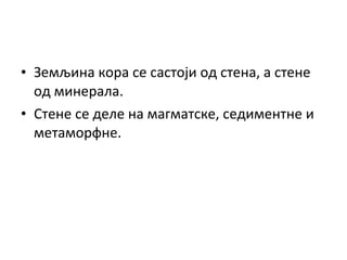 • Земљина кора се састоји од стена, а стене
од минерала.
• Стене се деле на магматске, седиментне и
метаморфне.

 
