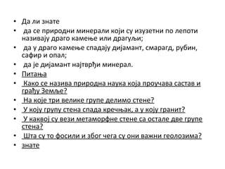 • Да ли знате
• да се природни минерали који су изузетни по лепоти
називају драго камење или драгуљи;
• да у драго камење спадају дијамант, смарагд, рубин,
сафир и опал;
• да је дијамант најтврђи минерал.
• Питања
• Како се назива природна наука која проучава састав и
грађу Земље?
• На које три велике групе делимо стене?
• У коју групу стена спада кречњак, а у коју гранит?
• У каквој су вези метаморфне стене са остале две групе
стена?
• Шта су то фосили и због чега су они важни геолозима?
• знате

 