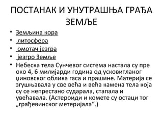 ПОСТАНАК И УНУТРАШЊА ГРАЂА
ЗЕМЉЕ
•
•
•
•
•

Земљина кора
литосфера
омотач језгра
језгро Земље
Небеска тела Сунчевог система настала су пре
око 4, 6 милијарди година од усковитланог
џиновског облика гаса и прашине. Материја се
згушњавала у све већа и већа камена тела која
су се непрестано сударала, стапала и
увећавала. (Астероиди и комете су остаци тог
„грађевинског метеријала“.)

 