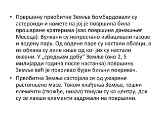 • Површину првобитне Земље бомбардовали су
астероиди и комете па јој је површина била
прошаране кратерима (као површина данашњег
Месеца). Вулкани су непрестано избацивали гасове
и водену пару. Од водене паре су настали облаци, а
из облака су лиле кише од ко- јих су настали
океани. У „средњем добу“ Земље (око 2, 5
милијарди година после настанка) површину
Земље већ је покривао бујан биљни покривач.
• Првобитна Земља састојала се од ужарене
растопљене масе. Током хлађења Земље, тешки
елементи (гвожђе, никал) тонули су ка центру, док
су се лакши елементи задржали на површини.

 