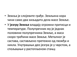• Земља је слојевите грађе. Земљина кора
чини само два хиљадита дела масе Земље.
• У језгру Земље владају огромни притисци и
температуре. Полупречник му је једнак
половини полупречника Земље, а маса
скоро трећини масе Земље. Металног је
састава, састављено претежно од гвожђа и
никла. Унутрашњи део језгра је у чврстом, а
спољашњи у растопљеном стању.

 