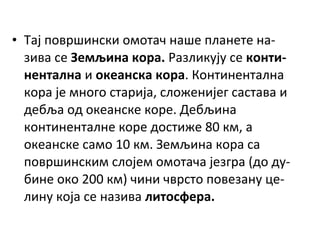 • Тај површински омотач наше планете назива се Земљина кора. Разликују се континентална и океанска кора. Континентална
кора је много старија, сложенијег састава и
дебља од океанске коре. Дебљина
континенталне коре достиже 80 км, а
океанске само 10 км. Земљина кора са
површинским слојем омотача језгра (до дубине око 200 км) чини чврсто повезану целину која се назива литосфера.

 
