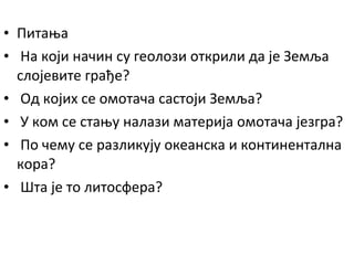 • Питања
• На који начин су геолози открили да је Земља
слојевите грађе?
• Од којих се омотача састоји Земља?
• У ком се стању налази материја омотача језгра?
• По чему се разликују океанска и континентална
кора?
• Шта је то литосфера?

 