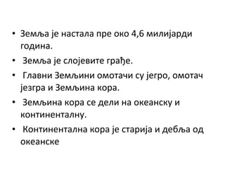 • Земља је настала пре око 4,6 милијарди
година.
• Земља је слојевите грађе.
• Главни Земљини омотачи су јегро, омотач
језгра и Земљина кора.
• Земљина кора се дели на океанску и
континенталну.
• Континентална кора је старија и дебља од
океанске

 