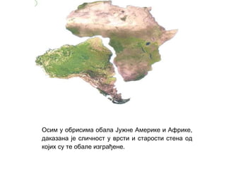 Осим у обрисима обала Јужне Америке и Африке,
даказана је сличност у врсти и старости стена од
којих су те обале изграђене.

 