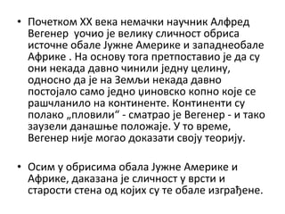 • Почетком XX века немачки научник Алфред
Вегенер уочио је велику сличност обриса
источне обале Јужне Америке и западнеобале
Африке . На основу тога претпоставио је да су
они некада давно чинили једну целину,
односно да је на Земљи некада давно
постојало само једно џиновско копно које се
рашчланило на континенте. Континенти су
полако „пловили“ - сматрао је Вегенер - и тако
заузели данашње положаје. У то време,
Вегенер није могао доказати своју теорију.
• Осим у обрисима обала Јужне Америке и
Африке, даказана је сличност у врсти и
старости стена од којих су те обале изграђене.

 
