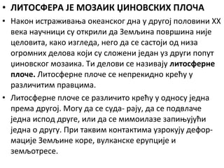 • ЛИТОСФЕРА ЈЕ МОЗАИК ЏИНОВСКИХ ПЛОЧА
• Након истраживања океанског дна у другој половини XX
века научници су открили да Земљина површина није
целовита, како изгледа, него да се састоји од низа
огромних делова који су сложени један уз други попут
џиновског мозаика. Ти делови се називају литосферне
плоче. Литосферне плоче се непрекидно крећу у
различитим правцима.
• Литосферне плоче се различито крећу у односу једна
према другој. Могу да се суда- рају, да се подвлаче
једна испод друге, или да се мимоилазе запињујући
једна о другу. При таквим контактима узрокују деформације Земљине коре, вулканске ерупције и
земљотресе.

 