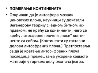 • ПОМЕРАЊЕ КОНТИНЕНАТА
• Откривши да је литосфера мозаик
џиновских плоча, научници су доказали
Вегенерову теорију с једном битном исправком: не крећу се континенти, него се
крећу литосферне плоче и „носе“ континенте са собом. (Континенти су саставни
делови литосфрених плоча.) Претпоставља
се да је кретање литос- френих плоча
последица премештања ужарене кашасте
материје у горњем делу омотача језгра.

 