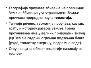 • Географија проучава збивања на површини
Земље. Збивања у унутрашњости Земље
проучава природна наука геологија.
• Тачније речено, геологија проучава, састав,
грађу и историју развоја Земље. Њена
проучавања имају велики привредни значај
јер Земља садржи огромна подземна блага
(руде, топлотну енергију, подземне воде).
• Стручњаци за област геологије називају се
геолози.

 