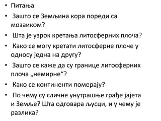 • Питања
• Зашто се Земљина кора пореди са
мозаиком?
• Шта је узрок кретања литосферних плоча?
• Како се могу кретати литосферне плоче у
односу једна на другу?
• Зашто се каже да су границе литосферних
плоча „немирне“?
• Како се континенти померају?
• По чему су сличне унутрашње грађе јајета
и Земље? Шта одговара љусци, и у чему је
разлика?

 